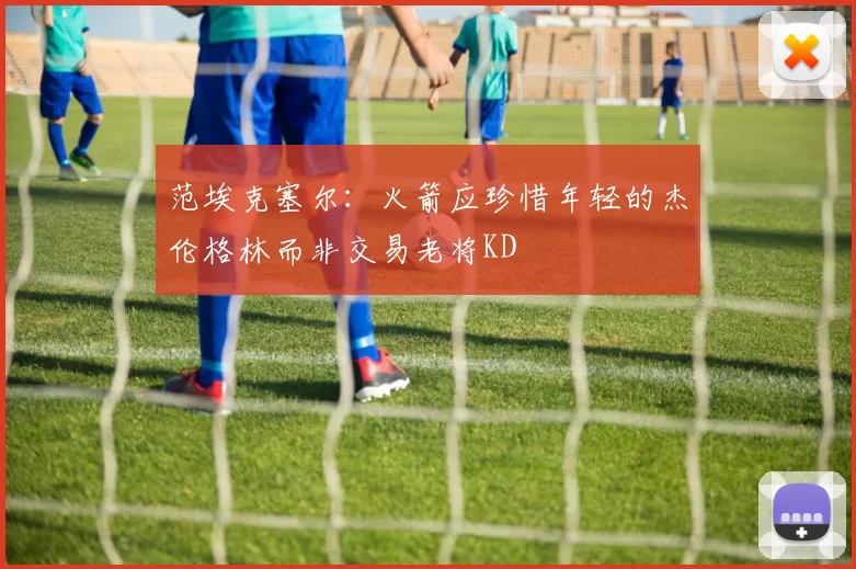 范埃克塞尔：火箭应珍惜年轻的杰伦格林而非交易老将KD