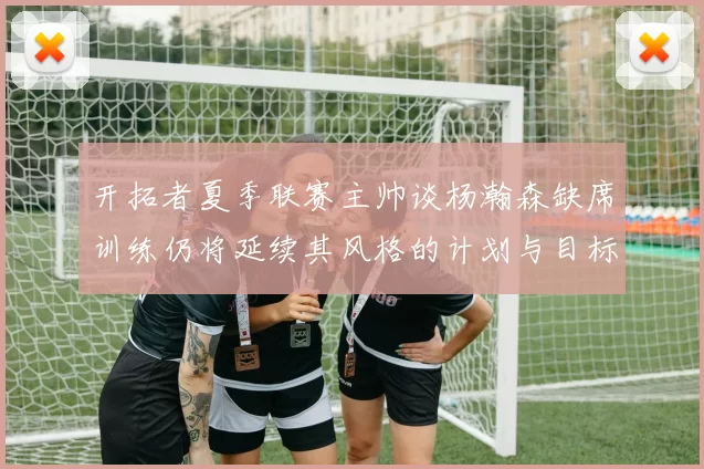 开拓者夏季联赛主帅谈杨瀚森缺席训练仍将延续其风格的计划与目标