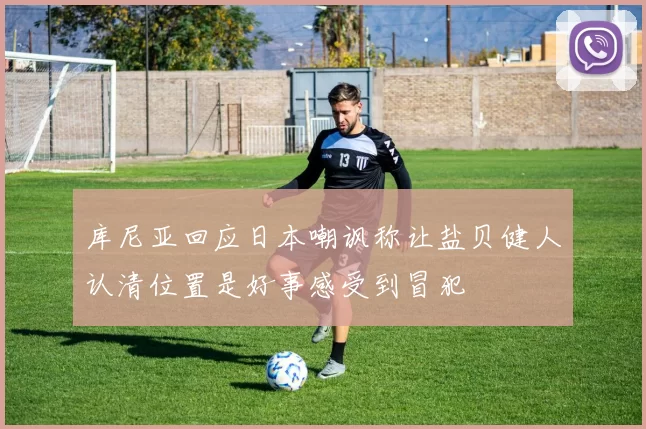 库尼亚回应日本嘲讽称让盐贝健人认清位置是好事感受到冒犯