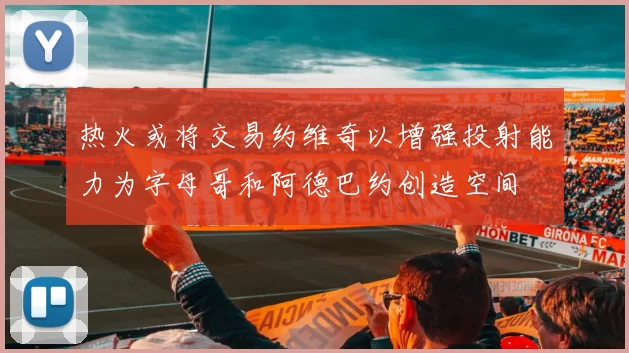 热火或将交易约维奇以增强投射能力为字母哥和阿德巴约创造空间