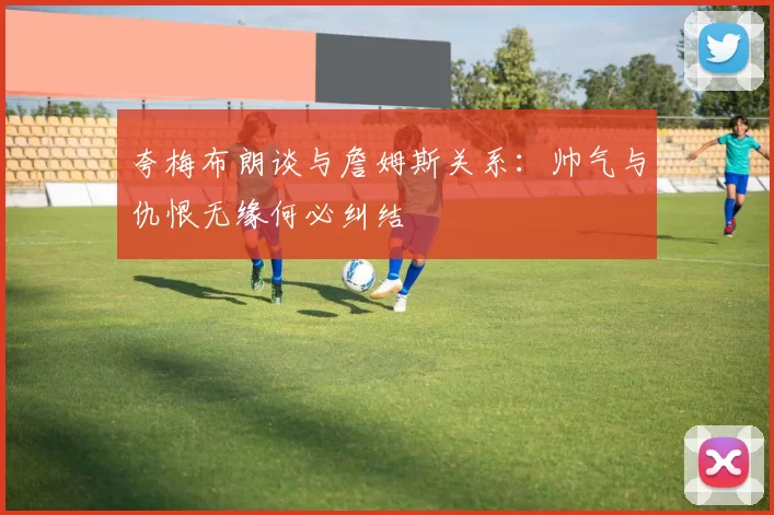 夸梅布朗谈与詹姆斯关系：帅气与仇恨无缘何必纠结