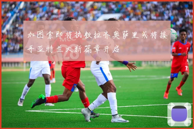加图索即将执教拉齐奥萨里或将接手亚特兰大新篇章开启