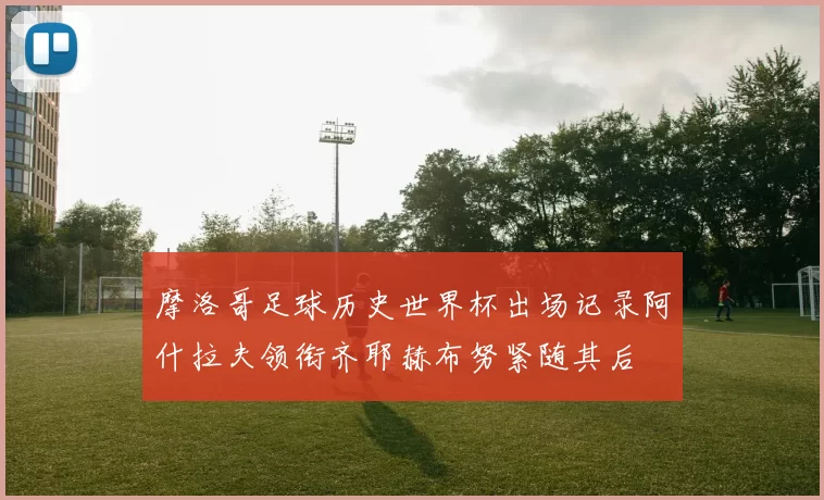 摩洛哥足球历史世界杯出场记录阿什拉夫领衔齐耶赫布努紧随其后