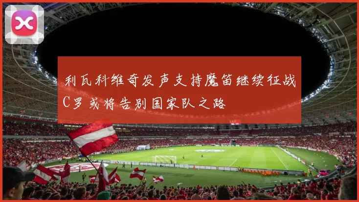 利瓦科维奇发声支持魔笛继续征战C罗或将告别国家队之路