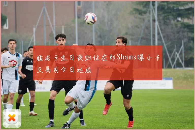 猛龙卡生日夜归位在即Shams曝小卡交易或今日达成