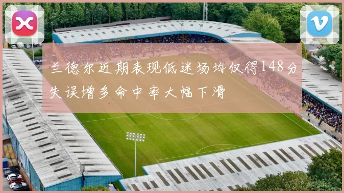 兰德尔近期表现低迷场均仅得148分失误增多命中率大幅下滑