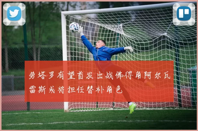 劳塔罗有望首发出战佛得角阿尔瓦雷斯或将担任替补角色