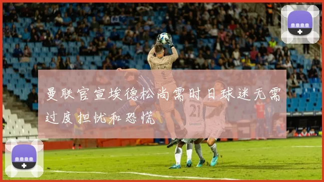 曼联官宣埃德松尚需时日球迷无需过度担忧和恐慌