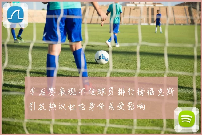 季后赛表现不佳球员排行榜福克斯引发热议杜伦身价或受影响