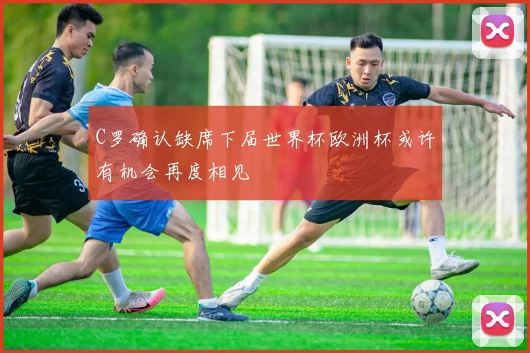 C罗确认缺席下届世界杯欧洲杯或许有机会再度相见