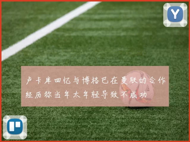 卢卡库回忆与博格巴在曼联的合作经历称当年太年轻导致不成功
