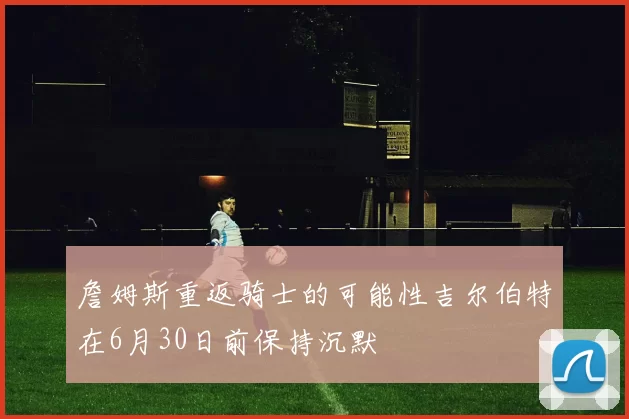 詹姆斯重返骑士的可能性吉尔伯特在6月30日前保持沉默