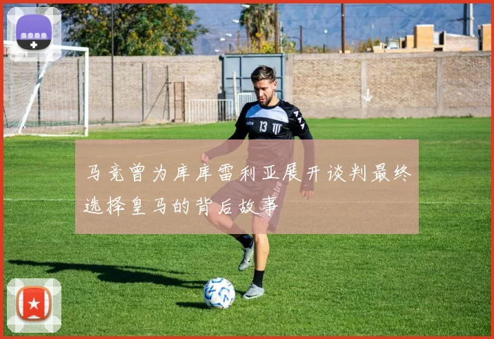 马竞曾为库库雷利亚展开谈判最终选择皇马的背后故事