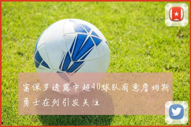富保罗透露中超40球队有意詹姆斯勇士在列引发关注