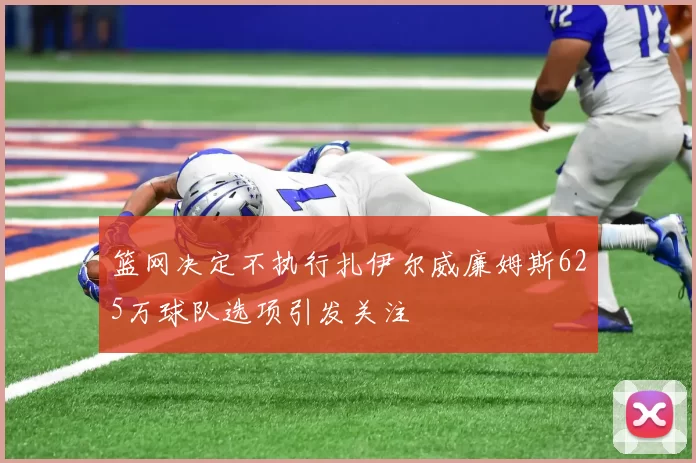 篮网决定不执行扎伊尔威廉姆斯625万球队选项引发关注