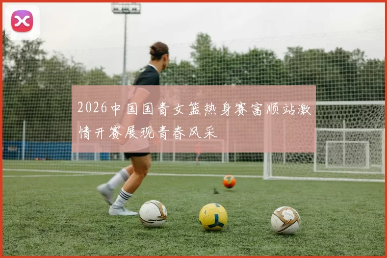 2026中国国青女篮热身赛富顺站激情开赛展现青春风采