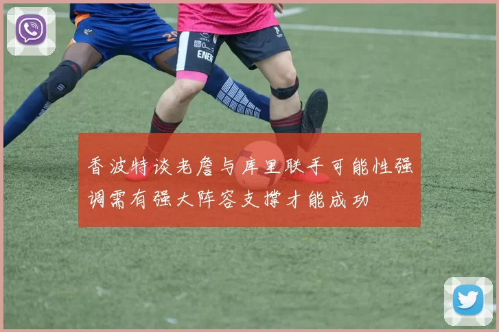 香波特谈老詹与库里联手可能性强调需有强大阵容支撑才能成功