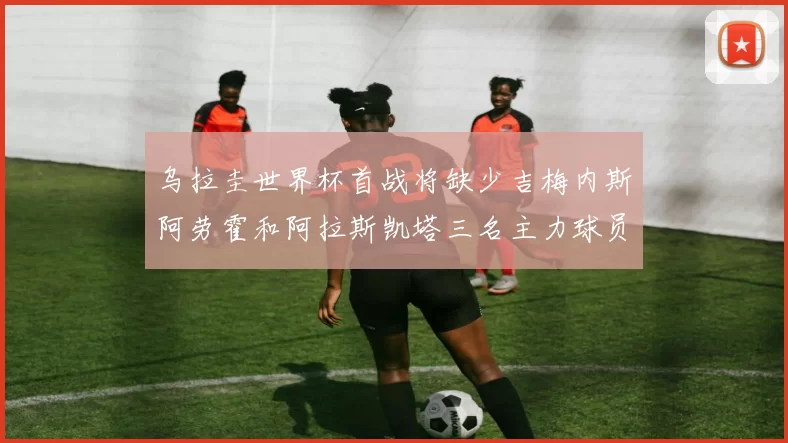 乌拉圭世界杯首战将缺少吉梅内斯阿劳霍和阿拉斯凯塔三名主力球员