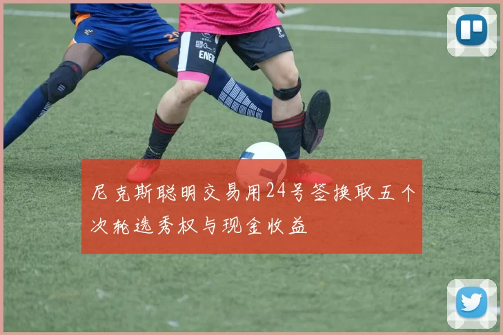 尼克斯聪明交易用24号签换取五个次轮选秀权与现金收益